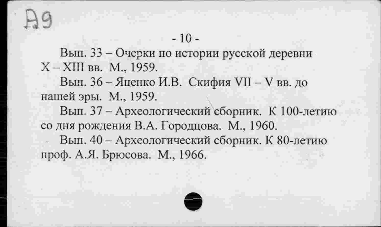 ﻿В9
-10-
Вып. 33 - Очерки по истории русской деревни Х-ХІІІвв. М., 1959.
Вып. 36 - Яценко И.В. Скифия VII - V вв. до нашей эры. М., 1959.
Вып. 37 - Археологический сборник. К 100-летию со дня рождения В.А. Городцова. М., 1960.
Вып. 40 - Археологический сборник. К 80-летию проф. А.Я. Брюсова. М., 1966.